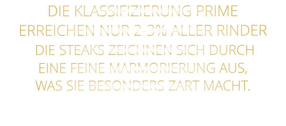 DIE KLASSIFIZIERUNG PRIME ERREICHEN NUR 2-3% ALLER RINDER  DIE STEAKS ZEICHNEN SICH DURCH EINE FEINE MARMORIERUNG AUS, WAS SIE BESONDERS ZART MACHT.