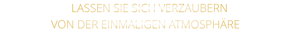 LASSEN SIE SICH VERZAUBERN               VON DER EINMALIGEN ATMOSPHÄRE