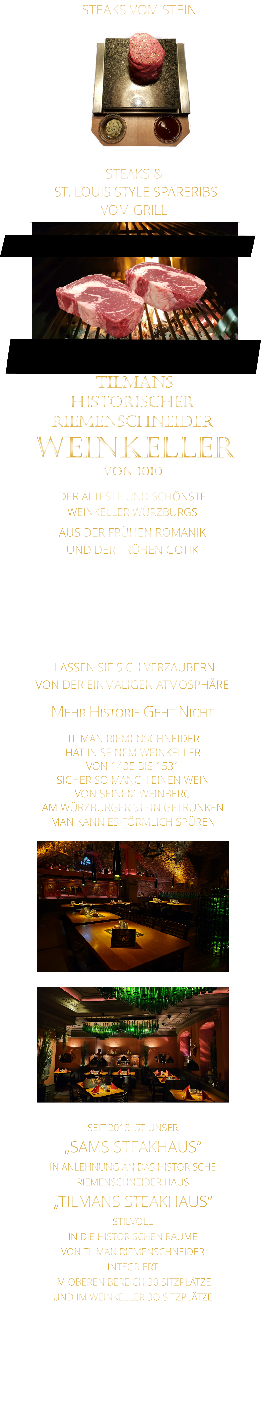 STEAKS &  ST. LOUIS STYLE SPARERIBS VOM GRILL               LASSEN SIE SICH VERZAUBERN            VON DER EINMALIGEN ATMOSPHÄRE            - MEHR HISTORIE GEHT NICHT -              TILMANS HISTORISCHER RIEMENSCHNEIDER  WEINKELLER VON 1010             DER ÄLTESTE UND SCHÖNSTE                  WEINKELLER WÜRZBURGS                   AUS DER FRÜHEN ROMANIK UND DER FRÜHEN GOTIK  DIE EVENTLOCATION FÜR FIRMENEVENTS UND PRIVATE FEIERN IN WÜRZBURG  - WIR BERATEN SIE GERNE -        TILMAN RIEMENSCHNEIDER HAT IN SEINEM WEINKELLER VON 1485 BIS 1531 SICHER SO MANCH EINEN WEIN VON SEINEM WEINBERG AM WÜRZBURGER STEIN GETRUNKEN MAN KANN ES FÖRMLICH SPÜREN     SEIT 2013 IST UNSER  „SAMS STEAKHAUS“ IN ANLEHNUNG AN DAS HISTORISCHE RIEMENSCHNEIDER HAUS „TILMANS STEAKHAUS“ STILVOLL IN DIE HISTORISCHEN RÄUME VON TILMAN RIEMENSCHNEIDER INTEGRIERT IM OBEREN BEREICH 30 SITZPLÄTZE UND IM WEINKELLER 3O SITZPLÄTZE              STEAKS VOM STEIN