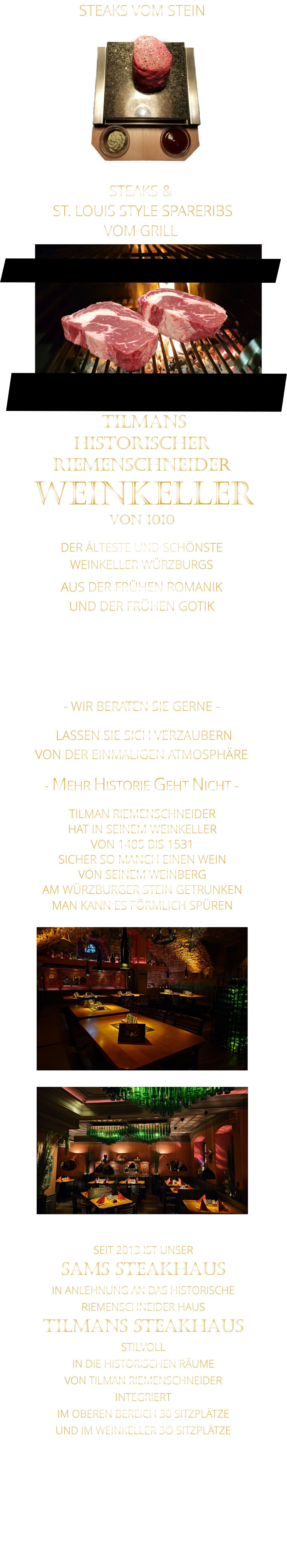 STEAKS &  ST. LOUIS STYLE SPARERIBS VOM GRILL               LASSEN SIE SICH VERZAUBERN            VON DER EINMALIGEN ATMOSPHÄRE            - MEHR HISTORIE GEHT NICHT -             DER ÄLTESTE UND SCHÖNSTE                  WEINKELLER WÜRZBURGS                 TILMANS HISTORISCHER RIEMENSCHNEIDER  WEINKELLER VON 1010                AUS DER FRÜHEN ROMANIK UND DER FRÜHEN GOTIK  DIE LOCATION  FÜR FIRMENEVENTS UND PRIVATE FEIERN IN WÜRZBURG  - WIR BERATEN SIE GERNE -        TILMAN RIEMENSCHNEIDER HAT IN SEINEM WEINKELLER VON 1485 BIS 1531 SICHER SO MANCH EINEN WEIN VON SEINEM WEINBERG AM WÜRZBURGER STEIN GETRUNKEN MAN KANN ES FÖRMLICH SPÜREN     SEIT 2013 IST UNSER  SAMS STEAKHAUS IN ANLEHNUNG AN DAS HISTORISCHE RIEMENSCHNEIDER HAUS TILMANS STEAKHAUS STILVOLL IN DIE HISTORISCHEN RÄUME VON TILMAN RIEMENSCHNEIDER INTEGRIERT IM OBEREN BEREICH 30 SITZPLÄTZE UND IM WEINKELLER 3O SITZPLÄTZE              STEAKS VOM STEIN
