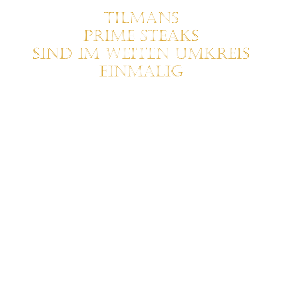 TILMANS   PRIME STEAKS   SIND IM WEITEN UMKREIS   EINMALIG        DIE KLASSIFIZIERUNG PRIME ERREICHEN NUR 2-3% ALLER RINDER  DIE STEAKS ZEICHNEN SICH DURCH EINE FEINE MARMORIERUNG AUS, WAS SIE BESONDERS ZART MACHT.  DIE RINDER WERDEN ARTGERECHT AUF RIESIGEN WEIDEN GEHALTEN UND FREI VON HORMONEN UND MEDIKAMENTEN AUFGEZOGEN