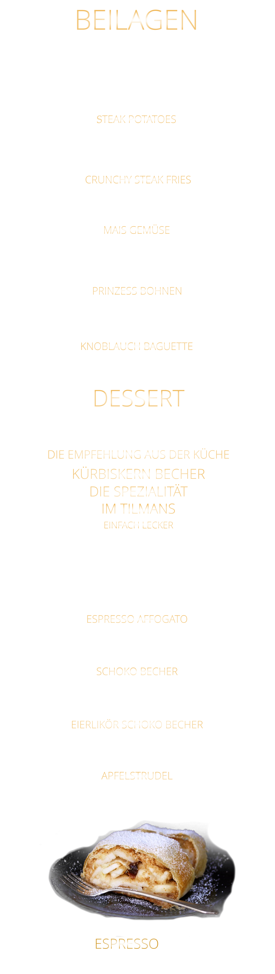 KNOBLAUCH BAGUETTE Eisberg Salat, Karotten, Gurken, Cocktailtomaten und geröstete Sonnenblumenkerne 9,80 STEAK POTATOES BEILAGEN CRUNCHY STEAK FRIES APFELSTRUDEL Apfelstrudel mit Vanilleeiscreme u. Sahne 9,60  EIERLIKÖR SCHOKO BECHER Vanilleeiscreme mit Eierlikör, Schokosauce u. Sahne 9,80  SCHOKO BECHER Vanilleeiscreme mit Schokosauce u. Sahne 8,80  ESPRESSO AFFOGATO  eine große Kugel Vanilleeiscreme mit Espresso 6,40  KÜRBISKERN BECHER DIE SPEZIALITÄT IM TILMANS EINFACH LECKER Vanilleeiscreme mit edlem steierischen Kürbis Kernöl, karamellisierten Kürbiskernen und kleine Sahnehaube mit 2 Kugeln    9,80        kleine Portion    6,80  DESSERT DIE EMPFEHLUNG AUS DER KÜCHE ESPRESSO  2,90 extra knusprige Pommes 5,80 zerdrückte Ofenkartoffel mit Sauerrahm 5,80 MAIS GEMÜSE in Butter gebraten 6,40 feine grüne Bohnen in Mandelbutter gebraten 6,40 PRINZESS BOHNEN