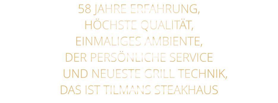 58 JAHRE ERFAHRUNG, HÖCHSTE QUALITÄT,          EINMALIGES AMBIENTE, DER PERSÖNLICHE SERVICE     UND NEUESTE GRILL TECHNIK, DAS IST TILMANS STEAKHAUS