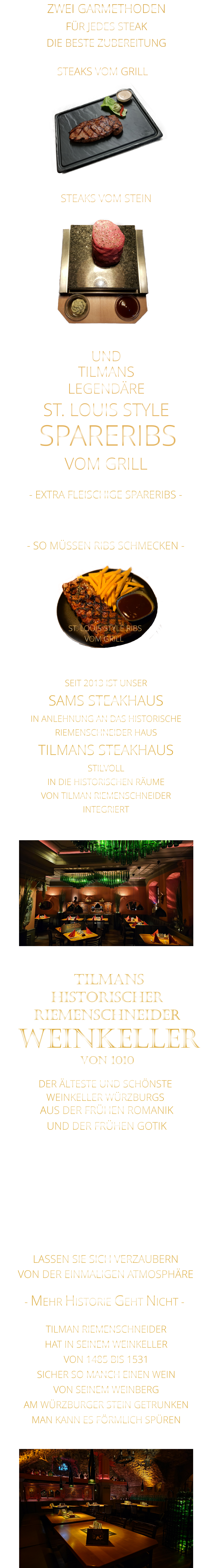 TILMANS            - SO MÜSSEN RIBS SCHMECKEN -                     VON DER EINMALIGEN ATMOSPHÄRE            LASSEN SIE SICH VERZAUBERN            - MEHR HISTORIE GEHT NICHT -             STEAKS VOM STEIN                ZWEI GARMETHODEN FÜR JEDES STEAK DIE BESTE ZUBEREITUNG STEAKS VOM GRILL               DER ÄLTESTE UND SCHÖNSTE                  WEINKELLER WÜRZBURGS                 TILMANS HISTORISCHER RIEMENSCHNEIDER  WEINKELLER VON 1010                AUS DER FRÜHEN ROMANIK UND DER FRÜHEN GOTIK  DIE LOCATION  FÜR FIRMENEVENTS UND PRIVATE FEIERN IN WÜRZBURG  - WIR BERATEN SIE GERNE -        TILMAN RIEMENSCHNEIDER HAT IN SEINEM WEINKELLER VON 1485 BIS 1531 SICHER SO MANCH EINEN WEIN VON SEINEM WEINBERG AM WÜRZBURGER STEIN GETRUNKEN MAN KANN ES FÖRMLICH SPÜREN     SEIT 2013 IST UNSER  SAMS STEAKHAUS IN ANLEHNUNG AN DAS HISTORISCHE RIEMENSCHNEIDER HAUS TILMANS STEAKHAUS STILVOLL IN DIE HISTORISCHEN RÄUME VON TILMAN RIEMENSCHNEIDER INTEGRIERT                ST. LOUIS STYLE RIBS VOM GRILL               UND            LEGENDÄRE            SPARERIBS            ST. LOUIS STYLE            VOM GRILL            - EXTRA FLEISCHIGE SPARERIBS -     VERGESSEN SIE, WAS SIE    BIS JETZT AN RIBS GEGESSEN HABEN
