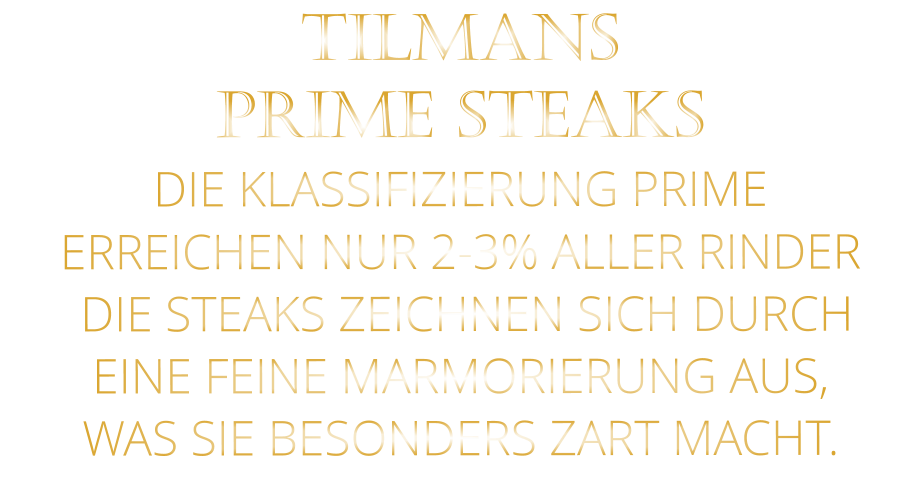 TILMANS PRIME STEAKS DIE KLASSIFIZIERUNG PRIME ERREICHEN NUR 2-3% ALLER RINDER  DIE STEAKS ZEICHNEN SICH DURCH EINE FEINE MARMORIERUNG AUS,   WAS SIE BESONDERS ZART MACHT.