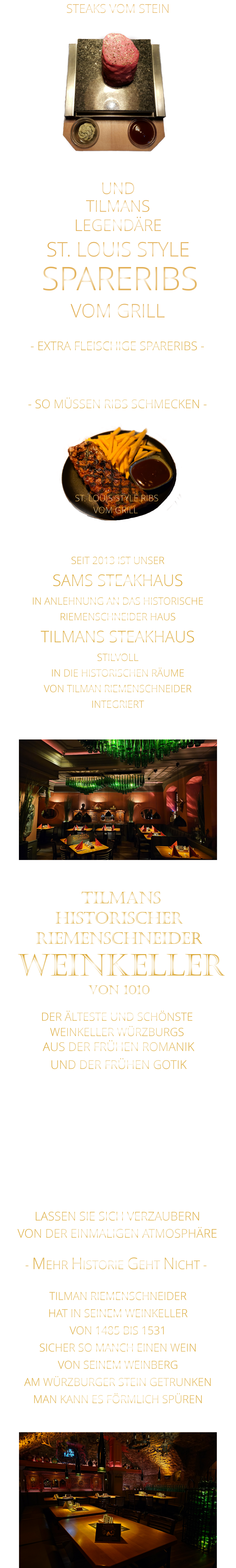- SO MÜSSEN RIBS SCHMECKEN -                     TILMANS            VON DER EINMALIGEN ATMOSPHÄRE            LASSEN SIE SICH VERZAUBERN            - MEHR HISTORIE GEHT NICHT -             STEAKS VOM STEIN                DER ÄLTESTE UND SCHÖNSTE                  WEINKELLER WÜRZBURGS                 TILMANS HISTORISCHER RIEMENSCHNEIDER  WEINKELLER VON 1010                AUS DER FRÜHEN ROMANIK UND DER FRÜHEN GOTIK  DIE LOCATION  FÜR FIRMENEVENTS UND PRIVATE FEIERN IN WÜRZBURG  - WIR BERATEN SIE GERNE -        TILMAN RIEMENSCHNEIDER HAT IN SEINEM WEINKELLER VON 1485 BIS 1531 SICHER SO MANCH EINEN WEIN VON SEINEM WEINBERG AM WÜRZBURGER STEIN GETRUNKEN MAN KANN ES FÖRMLICH SPÜREN     SEIT 2013 IST UNSER  SAMS STEAKHAUS IN ANLEHNUNG AN DAS HISTORISCHE RIEMENSCHNEIDER HAUS TILMANS STEAKHAUS STILVOLL IN DIE HISTORISCHEN RÄUME VON TILMAN RIEMENSCHNEIDER INTEGRIERT                ST. LOUIS STYLE RIBS VOM GRILL               UND            LEGENDÄRE            SPARERIBS            ST. LOUIS STYLE            VOM GRILL            - EXTRA FLEISCHIGE SPARERIBS -     VERGESSEN SIE, WAS SIE    BIS JETZT AN RIBS GEGESSEN HABEN