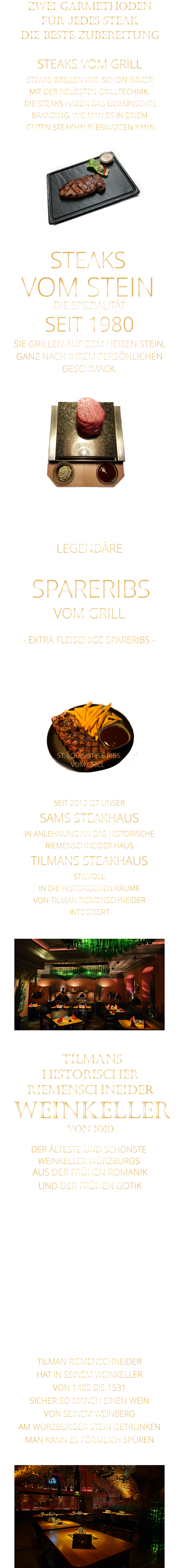 ZWEI GARMETHODEN FÜR JEDES STEAK DIE BESTE ZUBEREITUNG DER ÄLTESTE UND SCHÖNSTE                  WEINKELLER WÜRZBURGS                 TILMANS HISTORISCHER RIEMENSCHNEIDER  WEINKELLER VON 1010                AUS DER FRÜHEN ROMANIK UND DER FRÜHEN GOTIK  DIE LOCATION  FÜR FIRMENEVENTS UND PRIVATE FEIERN IN WÜRZBURG  - WIR BERATEN SIE GERNE -        TILMAN RIEMENSCHNEIDER HAT IN SEINEM WEINKELLER VON 1485 BIS 1531 SICHER SO MANCH EINEN WEIN VON SEINEM WEINBERG AM WÜRZBURGER STEIN GETRUNKEN MAN KANN ES FÖRMLICH SPÜREN     SEIT 2013 IST UNSER  SAMS STEAKHAUS IN ANLEHNUNG AN DAS HISTORISCHE RIEMENSCHNEIDER HAUS TILMANS STEAKHAUS STILVOLL IN DIE HISTORISCHEN RÄUME VON TILMAN RIEMENSCHNEIDER INTEGRIERT                ST. LOUIS STYLE RIBS VOM GRILL               LEGENDÄRE            SPARERIBS            VOM GRILL            - EXTRA FLEISCHIGE SPARERIBS -     STEAKS VOM GRILL  STEAKS GRILLEN WIR  SCHON IMMER MIT DER NEUESTEN GRILLTECHNIK.  DIE STEAKS HABEN DAS GEWÜNSCHTE BRANDING, WIE MAN ES IN EINEM  GUTEN STEAKHAUS ERWARTEN KANN  STEAKS VOM STEIN             DIE SPEZIALITÄT SEIT 1980 SIE GRILLEN AUF DEM HEIßEN STEIN, GANZ NACH IHREM PERSÖNLICHEN GESCHMACK.