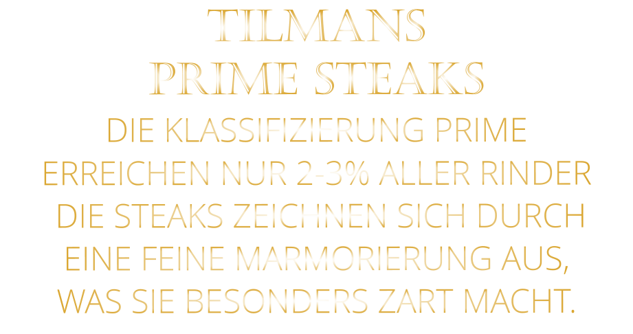 TILMANS PRIME STEAKS DIE KLASSIFIZIERUNG PRIME ERREICHEN NUR 2-3% ALLER RINDER  DIE STEAKS ZEICHNEN SICH DURCH EINE FEINE MARMORIERUNG AUS,   WAS SIE BESONDERS ZART MACHT.