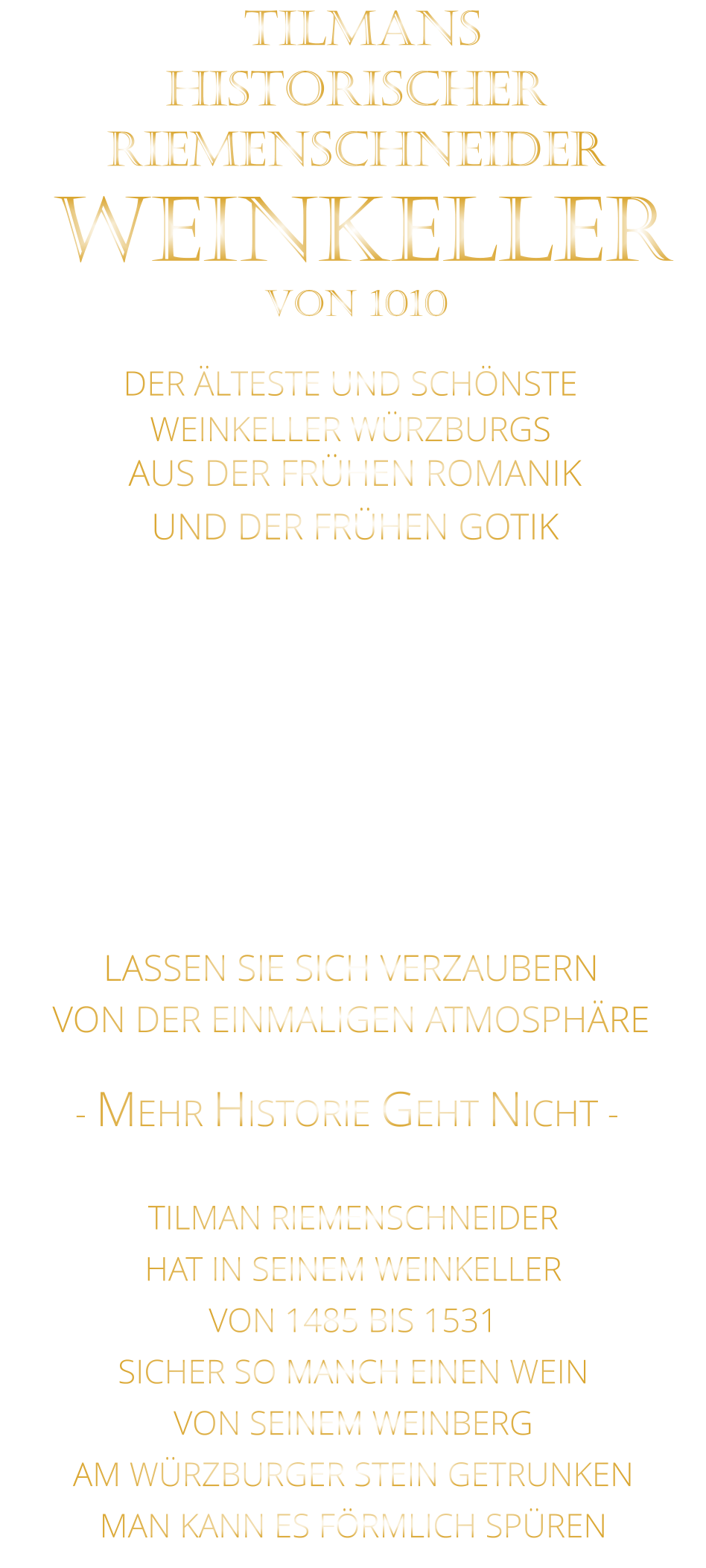 DER ÄLTESTE UND SCHÖNSTE                  WEINKELLER WÜRZBURGS                 TILMANS HISTORISCHER RIEMENSCHNEIDER  WEINKELLER VON 1010                AUS DER FRÜHEN ROMANIK UND DER FRÜHEN GOTIK  DIE LOCATION  FÜR FIRMENEVENTS UND PRIVATE FEIERN IN WÜRZBURG  - WIR BERATEN SIE GERNE -        VON DER EINMALIGEN ATMOSPHÄRE            LASSEN SIE SICH VERZAUBERN            - MEHR HISTORIE GEHT NICHT -             TILMAN RIEMENSCHNEIDER HAT IN SEINEM WEINKELLER VON 1485 BIS 1531 SICHER SO MANCH EINEN WEIN VON SEINEM WEINBERG AM WÜRZBURGER STEIN GETRUNKEN MAN KANN ES FÖRMLICH SPÜREN