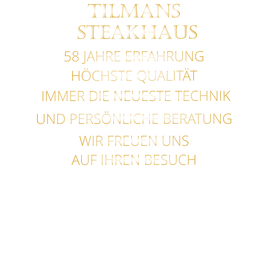 TILMANS    STEAKHAUS    58 JAHRE ERFAHRUNG   HÖCHSTE QUALITÄT    IMMER DIE NEUESTE TECHNIK    UND PERSÖNLICHE BERATUNG                   WIR FREUEN UNS    AUF IHREN BESUCH