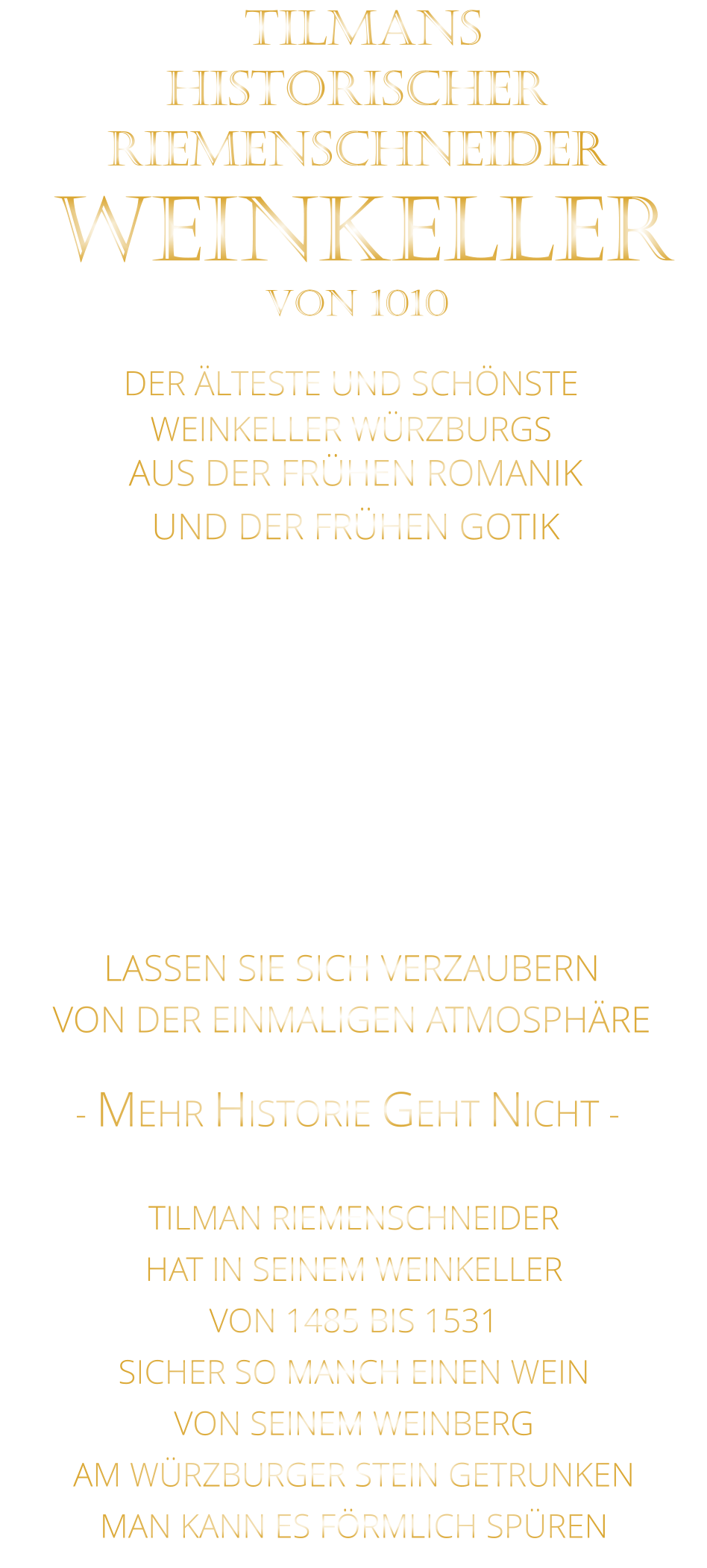 DER ÄLTESTE UND SCHÖNSTE                  WEINKELLER WÜRZBURGS                 TILMANS HISTORISCHER RIEMENSCHNEIDER  WEINKELLER VON 1010                AUS DER FRÜHEN ROMANIK UND DER FRÜHEN GOTIK  DIE LOCATION  FÜR FIRMENEVENTS UND PRIVATE FEIERN IN WÜRZBURG  - WIR BERATEN SIE GERNE -        VON DER EINMALIGEN ATMOSPHÄRE            LASSEN SIE SICH VERZAUBERN            - MEHR HISTORIE GEHT NICHT -             TILMAN RIEMENSCHNEIDER HAT IN SEINEM WEINKELLER VON 1485 BIS 1531 SICHER SO MANCH EINEN WEIN VON SEINEM WEINBERG AM WÜRZBURGER STEIN GETRUNKEN MAN KANN ES FÖRMLICH SPÜREN