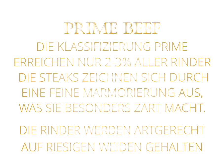 DIE RINDER WERDEN ARTGERECHT AUF RIESIGEN WEIDEN GEHALTEN  PRIME BEEF DIE KLASSIFIZIERUNG PRIME ERREICHEN NUR 2-3% ALLER RINDER  DIE STEAKS ZEICHNEN SICH DURCH EINE FEINE MARMORIERUNG AUS,   WAS SIE BESONDERS ZART MACHT.