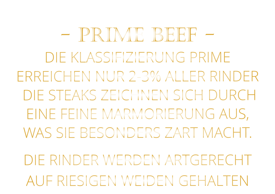DIE RINDER WERDEN ARTGERECHT AUF RIESIGEN WEIDEN GEHALTEN  - PRIME BEEF - DIE KLASSIFIZIERUNG PRIME ERREICHEN NUR 2-3% ALLER RINDER  DIE STEAKS ZEICHNEN SICH DURCH EINE FEINE MARMORIERUNG AUS,   WAS SIE BESONDERS ZART MACHT.