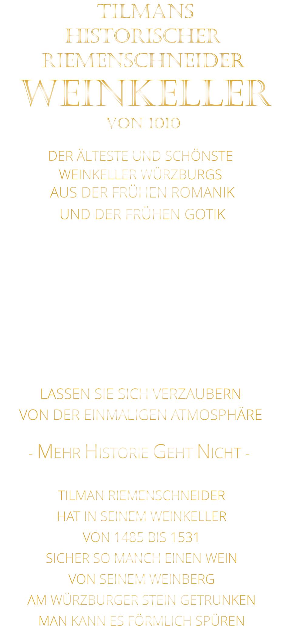 DER ÄLTESTE UND SCHÖNSTE                  WEINKELLER WÜRZBURGS                 TILMANS HISTORISCHER RIEMENSCHNEIDER  WEINKELLER VON 1010                AUS DER FRÜHEN ROMANIK UND DER FRÜHEN GOTIK  DIE LOCATION  FÜR FIRMENEVENTS UND PRIVATE FEIERN IN WÜRZBURG  - WIR BERATEN SIE GERNE -        VON DER EINMALIGEN ATMOSPHÄRE            LASSEN SIE SICH VERZAUBERN            - MEHR HISTORIE GEHT NICHT -             TILMAN RIEMENSCHNEIDER HAT IN SEINEM WEINKELLER VON 1485 BIS 1531 SICHER SO MANCH EINEN WEIN VON SEINEM WEINBERG AM WÜRZBURGER STEIN GETRUNKEN MAN KANN ES FÖRMLICH SPÜREN