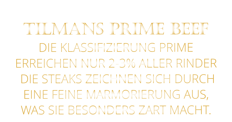 TILMANS PRIME BEEF DIE KLASSIFIZIERUNG PRIME ERREICHEN NUR 2-3% ALLER RINDER  DIE STEAKS ZEICHNEN SICH DURCH EINE FEINE MARMORIERUNG AUS,   WAS SIE BESONDERS ZART MACHT.