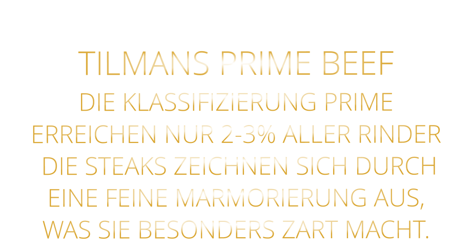 TILMANS PRIME BEEF DIE KLASSIFIZIERUNG PRIME ERREICHEN NUR 2-3% ALLER RINDER  DIE STEAKS ZEICHNEN SICH DURCH EINE FEINE MARMORIERUNG AUS,   WAS SIE BESONDERS ZART MACHT.