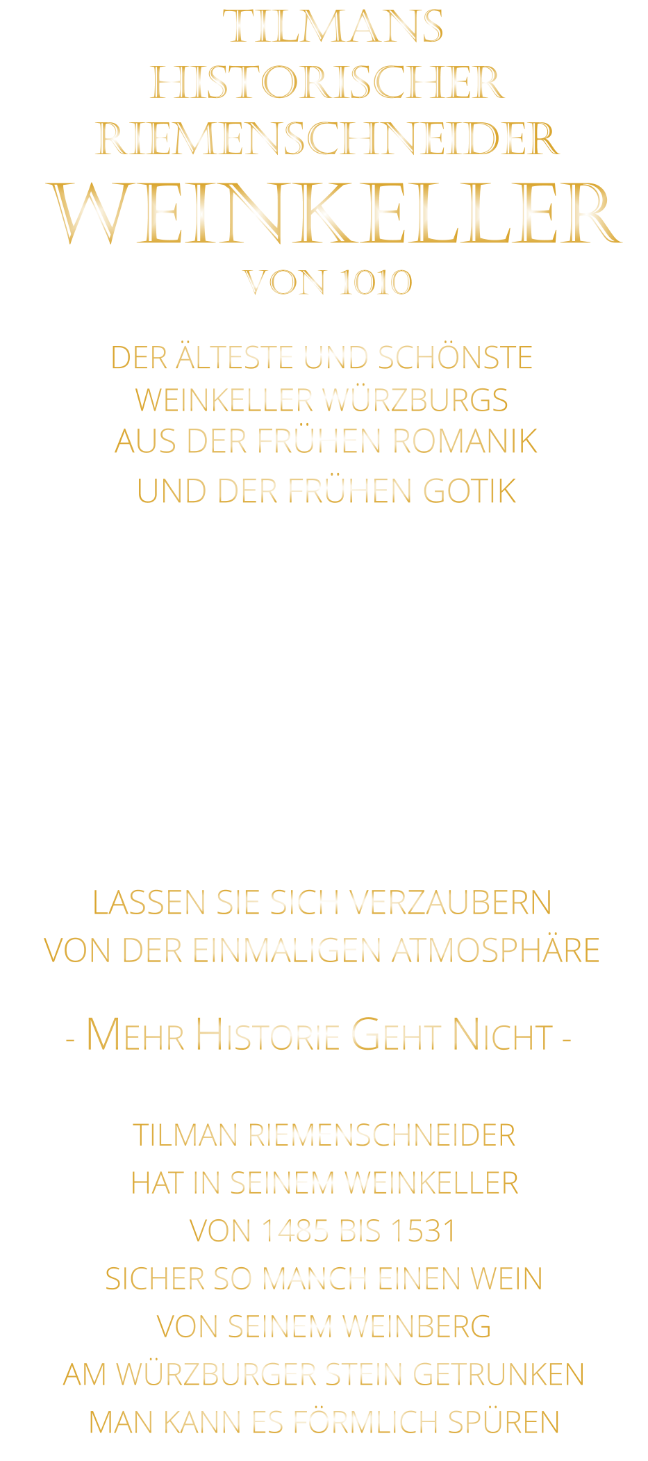 DER ÄLTESTE UND SCHÖNSTE                  WEINKELLER WÜRZBURGS                 TILMANS HISTORISCHER RIEMENSCHNEIDER  WEINKELLER VON 1010                AUS DER FRÜHEN ROMANIK UND DER FRÜHEN GOTIK  DIE LOCATION  FÜR FIRMENEVENTS UND PRIVATE FEIERN IN WÜRZBURG  - WIR BERATEN SIE GERNE -        VON DER EINMALIGEN ATMOSPHÄRE            LASSEN SIE SICH VERZAUBERN            - MEHR HISTORIE GEHT NICHT -             TILMAN RIEMENSCHNEIDER HAT IN SEINEM WEINKELLER VON 1485 BIS 1531 SICHER SO MANCH EINEN WEIN VON SEINEM WEINBERG AM WÜRZBURGER STEIN GETRUNKEN MAN KANN ES FÖRMLICH SPÜREN