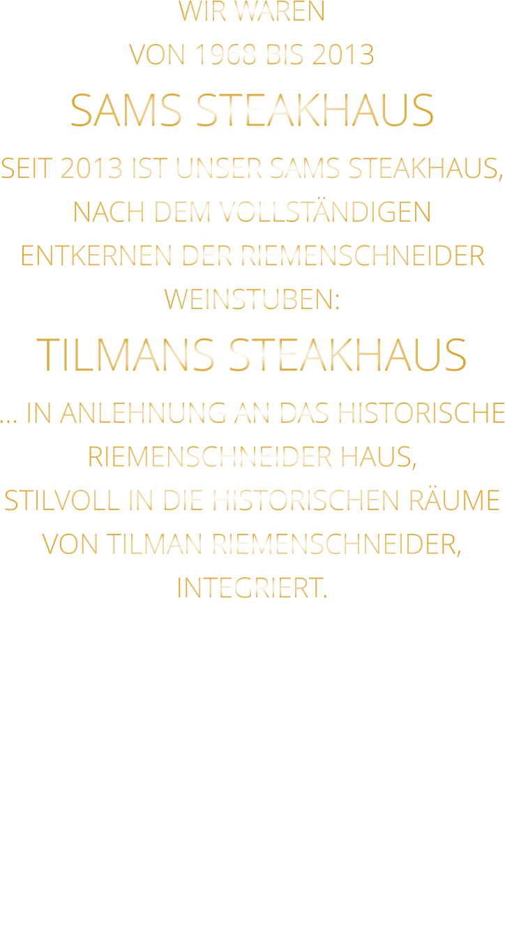 WIR WAREN VON 1968 BIS 2013 SAMS STEAKHAUS SEIT 2013 IST UNSER SAMS STEAKHAUS, NACH DEM VOLLSTÄNDIGEN ENTKERNEN DER RIEMENSCHNEIDER WEINSTUBEN: TILMANS STEAKHAUS … IN ANLEHNUNG AN DAS HISTORISCHE RIEMENSCHNEIDER HAUS, STILVOLL IN DIE HISTORISCHEN RÄUME VON TILMAN RIEMENSCHNEIDER, INTEGRIERT.