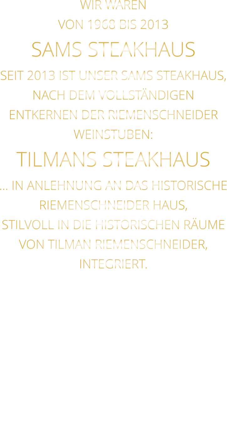 WIR WAREN VON 1968 BIS 2013 SAMS STEAKHAUS SEIT 2013 IST UNSER SAMS STEAKHAUS, NACH DEM VOLLSTÄNDIGEN ENTKERNEN DER RIEMENSCHNEIDER WEINSTUBEN: TILMANS STEAKHAUS … IN ANLEHNUNG AN DAS HISTORISCHE RIEMENSCHNEIDER HAUS, STILVOLL IN DIE HISTORISCHEN RÄUME VON TILMAN RIEMENSCHNEIDER, INTEGRIERT.