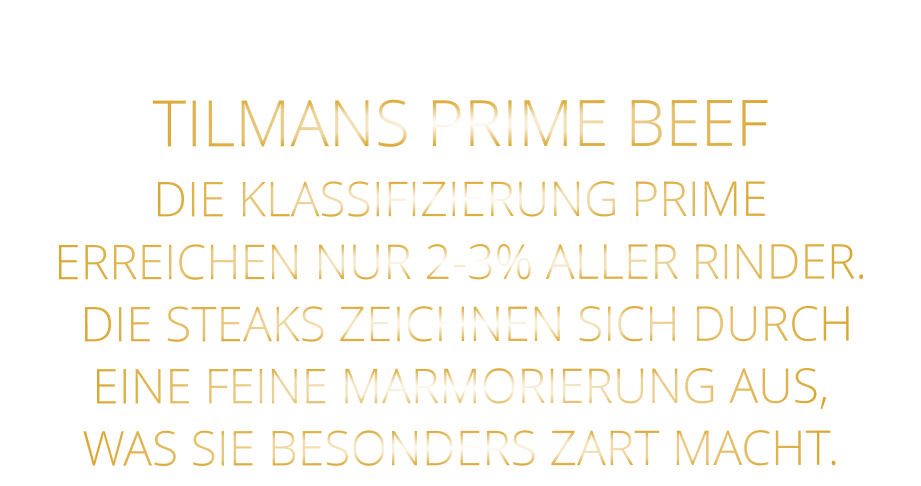 TILMANS PRIME BEEF DIE KLASSIFIZIERUNG PRIME ERREICHEN NUR 2-3% ALLER RINDER.  DIE STEAKS ZEICHNEN SICH DURCH EINE FEINE MARMORIERUNG AUS,   WAS SIE BESONDERS ZART MACHT.