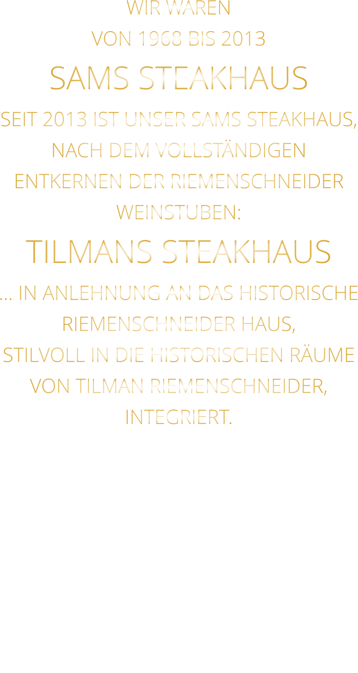 WIR WAREN VON 1968 BIS 2013 SAMS STEAKHAUS SEIT 2013 IST UNSER SAMS STEAKHAUS, NACH DEM VOLLSTÄNDIGEN ENTKERNEN DER RIEMENSCHNEIDER WEINSTUBEN: TILMANS STEAKHAUS … IN ANLEHNUNG AN DAS HISTORISCHE RIEMENSCHNEIDER HAUS, STILVOLL IN DIE HISTORISCHEN RÄUME VON TILMAN RIEMENSCHNEIDER, INTEGRIERT.