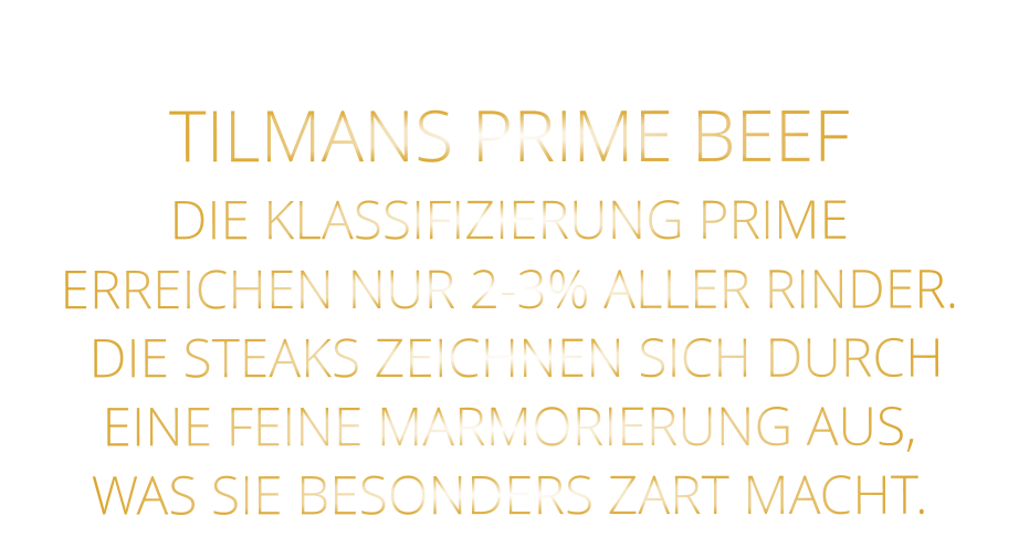 TILMANS PRIME BEEF DIE KLASSIFIZIERUNG PRIME ERREICHEN NUR 2-3% ALLER RINDER.  DIE STEAKS ZEICHNEN SICH DURCH EINE FEINE MARMORIERUNG AUS,   WAS SIE BESONDERS ZART MACHT.