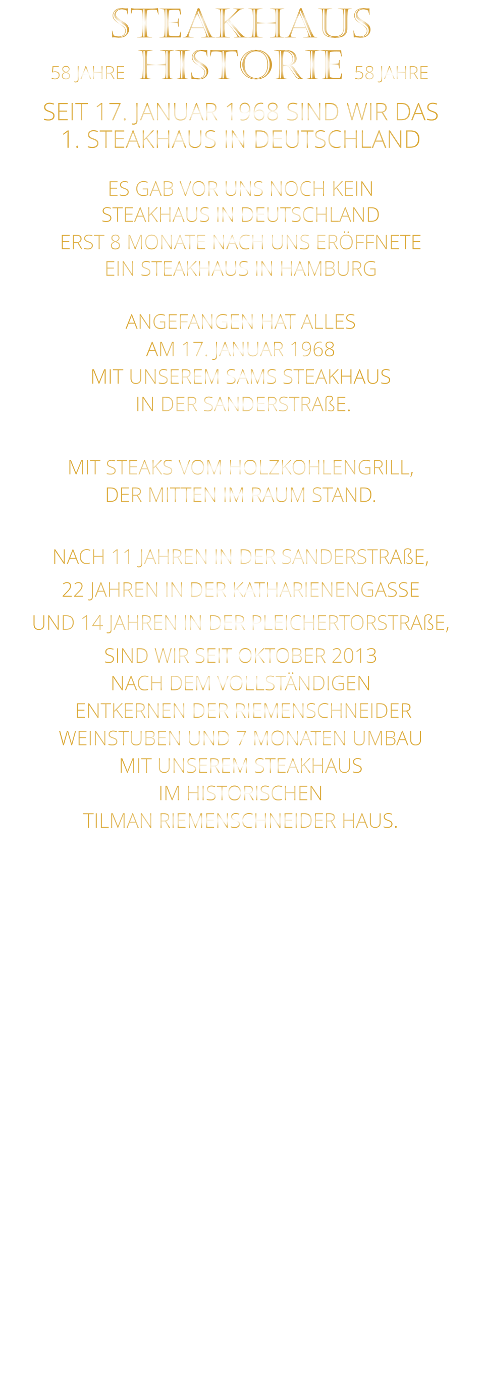 58 JAHRE   HISTORIE   58 JAHRE STEAKHAUS  SEIT 17. JANUAR 1968 SIND WIR DAS 1. STEAKHAUS IN DEUTSCHLAND  ES GAB VOR UNS NOCH KEIN STEAKHAUS IN DEUTSCHLAND ERST 8 MONATE NACH UNS ERÖFFNETE EIN STEAKHAUS IN HAMBURG  ANGEFANGEN HAT ALLES AM 17. JANUAR 1968 MIT UNSEREM SAMS STEAKHAUS  IN DER SANDERSTRAßE.  MIT STEAKS VOM HOLZKOHLENGRILL, DER MITTEN IM RAUM STAND.  NACH 11 JAHREN IN DER SANDERSTRAßE, 22 JAHREN IN DER KATHARIENENGASSE UND 14 JAHREN IN DER PLEICHERTORSTRAßE, SIND WIR SEIT OKTOBER 2013 NACH DEM VOLLSTÄNDIGEN  ENTKERNEN DER RIEMENSCHNEIDER WEINSTUBEN UND 7 MONATEN UMBAU MIT UNSEREM STEAKHAUS IM HISTORISCHEN TILMAN RIEMENSCHNEIDER HAUS.