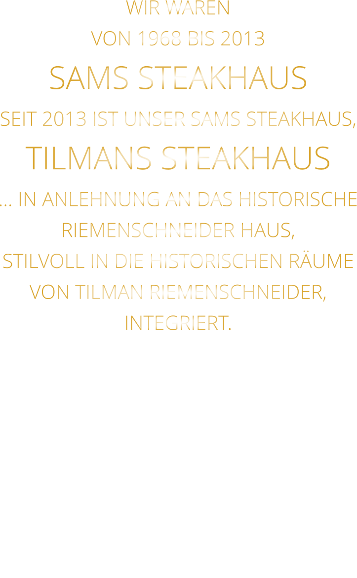 WIR WAREN VON 1968 BIS 2013 SAMS STEAKHAUS SEIT 2013 IST UNSER SAMS STEAKHAUS, TILMANS STEAKHAUS … IN ANLEHNUNG AN DAS HISTORISCHE RIEMENSCHNEIDER HAUS, STILVOLL IN DIE HISTORISCHEN RÄUME VON TILMAN RIEMENSCHNEIDER, INTEGRIERT.