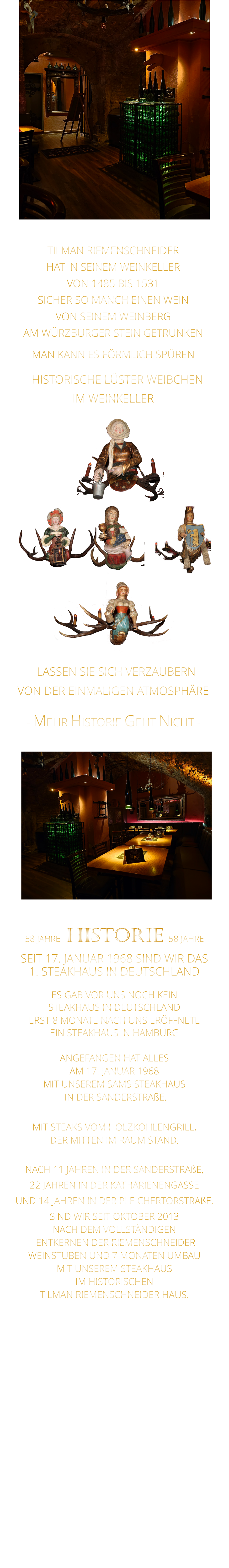 58 JAHRE   HISTORIE   58 JAHRE   SEIT 17. JANUAR 1968 SIND WIR DAS 1. STEAKHAUS IN DEUTSCHLAND  ES GAB VOR UNS NOCH KEIN STEAKHAUS IN DEUTSCHLAND ERST 8 MONATE NACH UNS ERÖFFNETE EIN STEAKHAUS IN HAMBURG  ANGEFANGEN HAT ALLES AM 17. JANUAR 1968 MIT UNSEREM SAMS STEAKHAUS  IN DER SANDERSTRAßE.  MIT STEAKS VOM HOLZKOHLENGRILL, DER MITTEN IM RAUM STAND.  NACH 11 JAHREN IN DER SANDERSTRAßE, 22 JAHREN IN DER KATHARIENENGASSE UND 14 JAHREN IN DER PLEICHERTORSTRAßE, SIND WIR SEIT OKTOBER 2013 NACH DEM VOLLSTÄNDIGEN  ENTKERNEN DER RIEMENSCHNEIDER WEINSTUBEN UND 7 MONATEN UMBAU MIT UNSEREM STEAKHAUS IM HISTORISCHEN TILMAN RIEMENSCHNEIDER HAUS.                          VON DER EINMALIGEN ATMOSPHÄRE            - MEHR HISTORIE GEHT NICHT -             LASSEN SIE SICH VERZAUBERN            TILMAN RIEMENSCHNEIDER HAT IN SEINEM WEINKELLER VON 1485 BIS 1531 SICHER SO MANCH EINEN WEIN VON SEINEM WEINBERG AM WÜRZBURGER STEIN GETRUNKEN MAN KANN ES FÖRMLICH SPÜREN     HISTORISCHE LÜSTER WEIBCHEN                    IM WEINKELLER