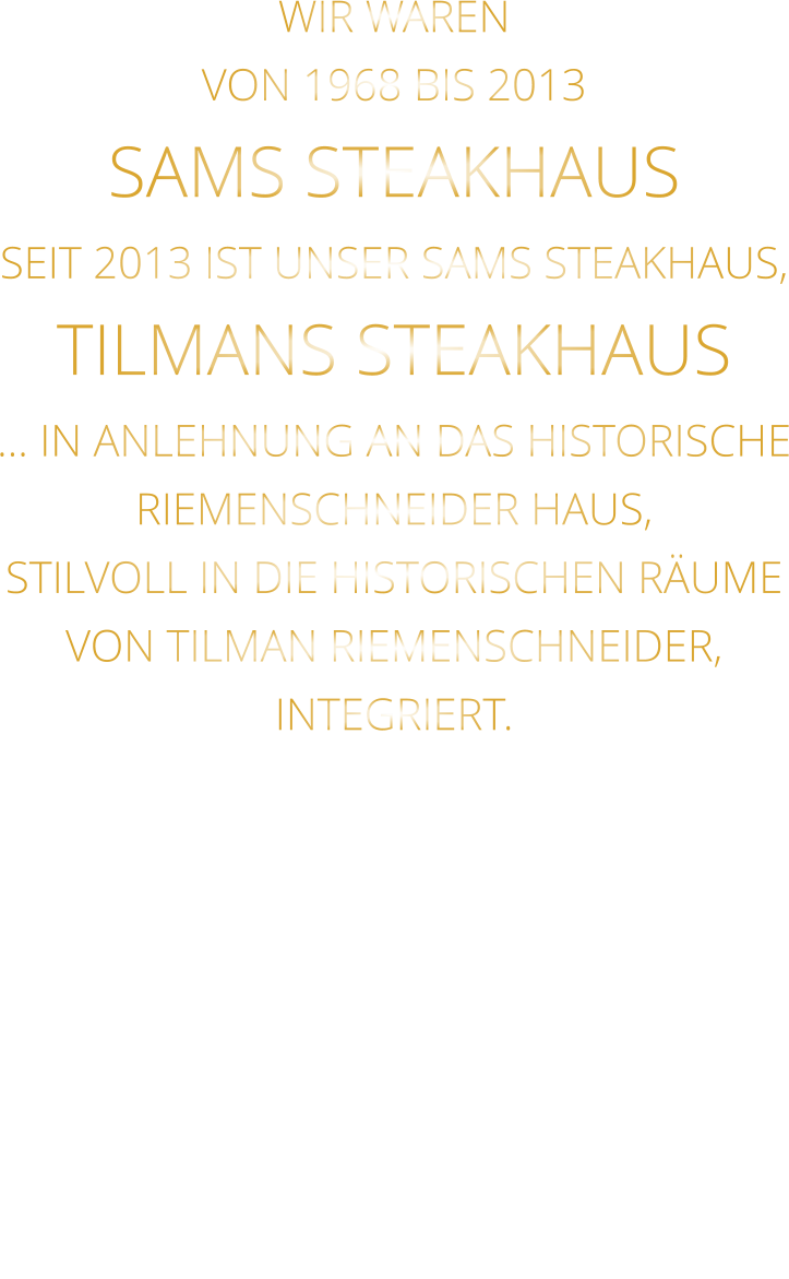 WIR WAREN VON 1968 BIS 2013 SAMS STEAKHAUS SEIT 2013 IST UNSER SAMS STEAKHAUS, TILMANS STEAKHAUS … IN ANLEHNUNG AN DAS HISTORISCHE RIEMENSCHNEIDER HAUS, STILVOLL IN DIE HISTORISCHEN RÄUME VON TILMAN RIEMENSCHNEIDER, INTEGRIERT.
