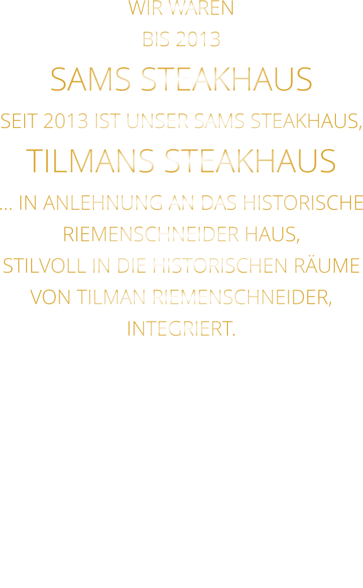 WIR WAREN BIS 2013 SAMS STEAKHAUS SEIT 2013 IST UNSER SAMS STEAKHAUS, TILMANS STEAKHAUS … IN ANLEHNUNG AN DAS HISTORISCHE RIEMENSCHNEIDER HAUS, STILVOLL IN DIE HISTORISCHEN RÄUME VON TILMAN RIEMENSCHNEIDER, INTEGRIERT.