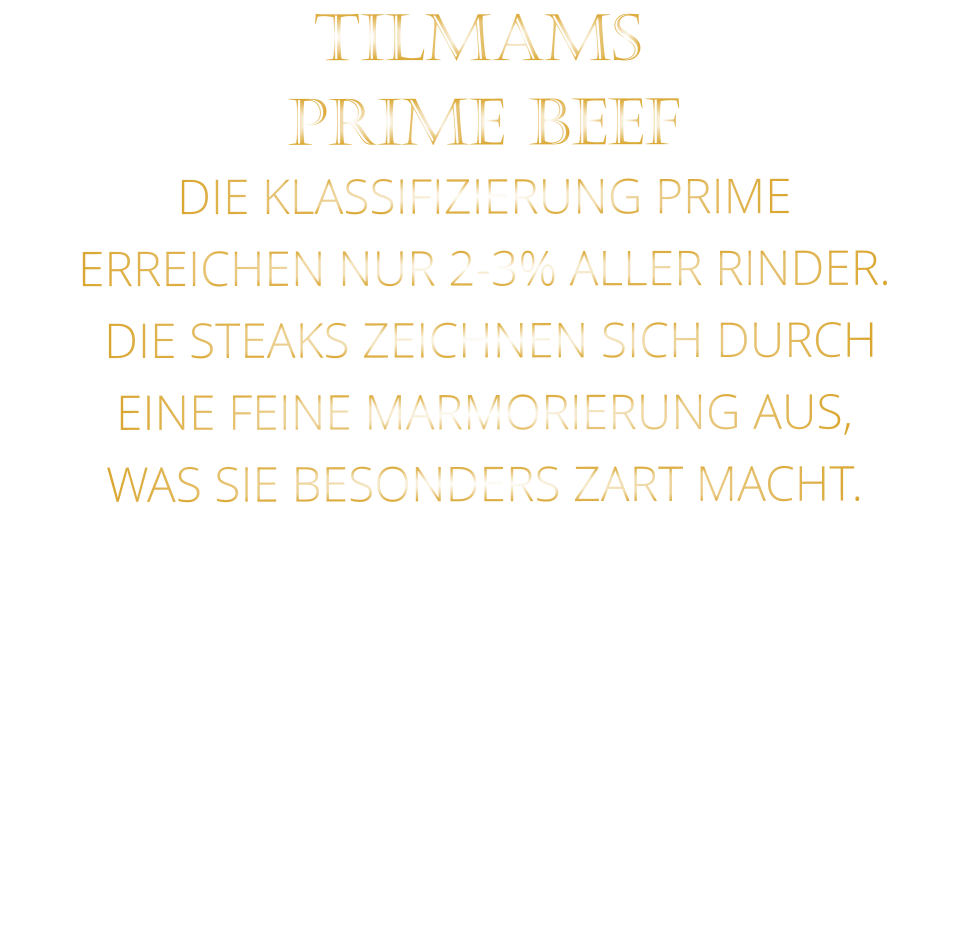 PRIME BEEF DIE KLASSIFIZIERUNG PRIME ERREICHEN NUR 2-3% ALLER RINDER.  DIE STEAKS ZEICHNEN SICH DURCH EINE FEINE MARMORIERUNG AUS,   WAS SIE BESONDERS ZART MACHT. TILMAMS