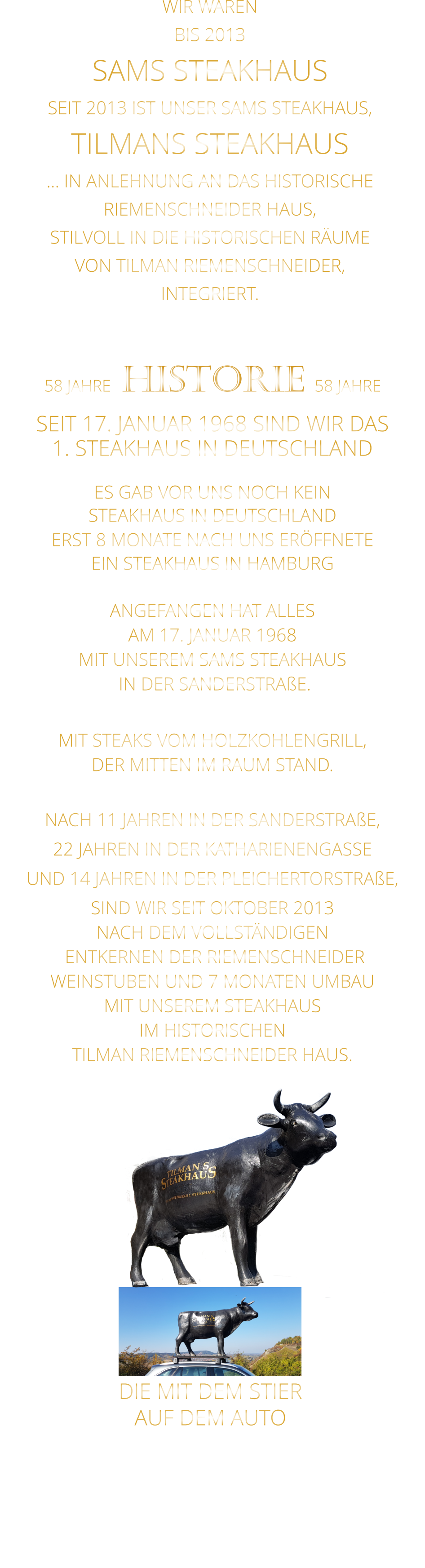 WIR WAREN BIS 2013 SAMS STEAKHAUS SEIT 2013 IST UNSER SAMS STEAKHAUS, TILMANS STEAKHAUS … IN ANLEHNUNG AN DAS HISTORISCHE RIEMENSCHNEIDER HAUS, STILVOLL IN DIE HISTORISCHEN RÄUME VON TILMAN RIEMENSCHNEIDER, INTEGRIERT.              58 JAHRE   HISTORIE   58 JAHRE   SEIT 17. JANUAR 1968 SIND WIR DAS 1. STEAKHAUS IN DEUTSCHLAND  ES GAB VOR UNS NOCH KEIN STEAKHAUS IN DEUTSCHLAND ERST 8 MONATE NACH UNS ERÖFFNETE EIN STEAKHAUS IN HAMBURG  ANGEFANGEN HAT ALLES AM 17. JANUAR 1968 MIT UNSEREM SAMS STEAKHAUS  IN DER SANDERSTRAßE.  MIT STEAKS VOM HOLZKOHLENGRILL, DER MITTEN IM RAUM STAND.  NACH 11 JAHREN IN DER SANDERSTRAßE, 22 JAHREN IN DER KATHARIENENGASSE UND 14 JAHREN IN DER PLEICHERTORSTRAßE, SIND WIR SEIT OKTOBER 2013 NACH DEM VOLLSTÄNDIGEN  ENTKERNEN DER RIEMENSCHNEIDER WEINSTUBEN UND 7 MONATEN UMBAU MIT UNSEREM STEAKHAUS IM HISTORISCHEN TILMAN RIEMENSCHNEIDER HAUS.                          DIE MIT DEM STIER               AUF DEM AUTO