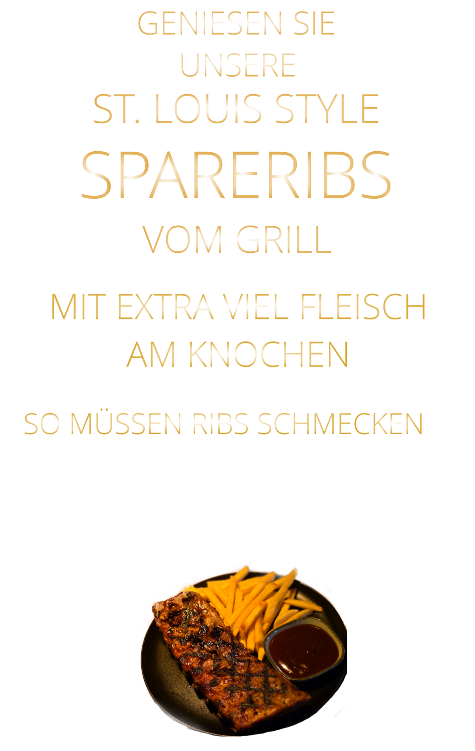 SO MÜSSEN RIBS SCHMECKEN                     UNSERE            GENIESEN SIE            MIT EXTRA VIEL FLEISCH AM KNOCHEN      ST. LOUIS STYLE            SPARERIBS                  VERGESSEN SIE, WAS SIE BISHER        AN RIBS GEGESSEN HABEN!                     VOM GRILL