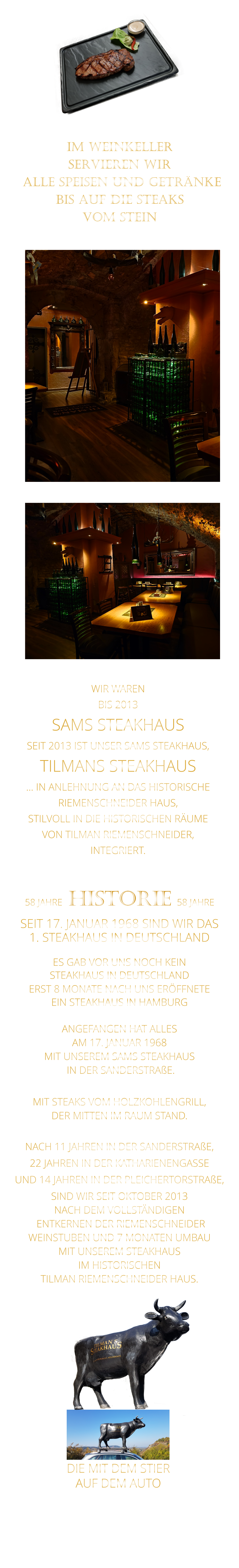 WIR WAREN BIS 2013 SAMS STEAKHAUS SEIT 2013 IST UNSER SAMS STEAKHAUS, TILMANS STEAKHAUS … IN ANLEHNUNG AN DAS HISTORISCHE RIEMENSCHNEIDER HAUS, STILVOLL IN DIE HISTORISCHEN RÄUME VON TILMAN RIEMENSCHNEIDER, INTEGRIERT.              58 JAHRE   HISTORIE   58 JAHRE   SEIT 17. JANUAR 1968 SIND WIR DAS 1. STEAKHAUS IN DEUTSCHLAND  ES GAB VOR UNS NOCH KEIN STEAKHAUS IN DEUTSCHLAND ERST 8 MONATE NACH UNS ERÖFFNETE EIN STEAKHAUS IN HAMBURG  ANGEFANGEN HAT ALLES AM 17. JANUAR 1968 MIT UNSEREM SAMS STEAKHAUS  IN DER SANDERSTRAßE.  MIT STEAKS VOM HOLZKOHLENGRILL, DER MITTEN IM RAUM STAND.  NACH 11 JAHREN IN DER SANDERSTRAßE, 22 JAHREN IN DER KATHARIENENGASSE UND 14 JAHREN IN DER PLEICHERTORSTRAßE, SIND WIR SEIT OKTOBER 2013 NACH DEM VOLLSTÄNDIGEN  ENTKERNEN DER RIEMENSCHNEIDER WEINSTUBEN UND 7 MONATEN UMBAU MIT UNSEREM STEAKHAUS IM HISTORISCHEN TILMAN RIEMENSCHNEIDER HAUS.                          DIE MIT DEM STIER               AUF DEM AUTO               IM WEINKELLER SERVIEREN WIR  ALLE SPEISEN UND GETRÄNKE BIS AUF DIE STEAKS VOM STEIN