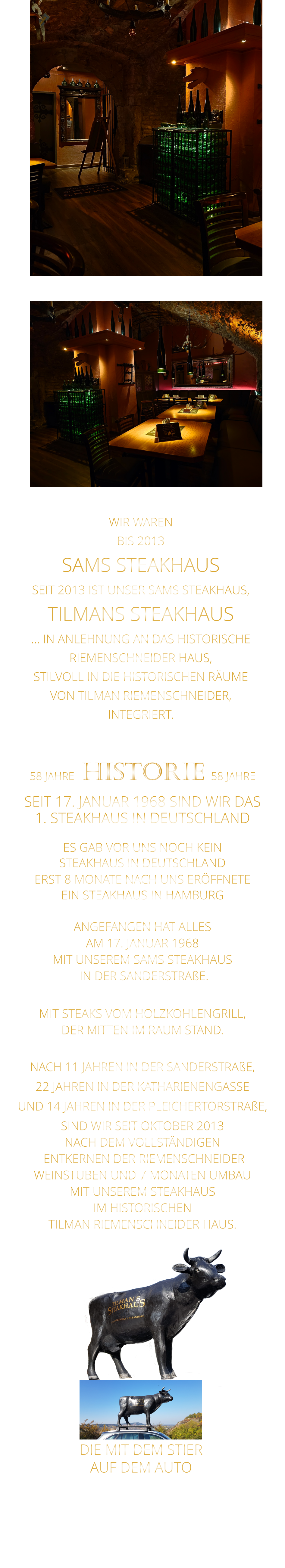 WIR WAREN BIS 2013 SAMS STEAKHAUS SEIT 2013 IST UNSER SAMS STEAKHAUS, TILMANS STEAKHAUS … IN ANLEHNUNG AN DAS HISTORISCHE RIEMENSCHNEIDER HAUS, STILVOLL IN DIE HISTORISCHEN RÄUME VON TILMAN RIEMENSCHNEIDER, INTEGRIERT.              58 JAHRE   HISTORIE   58 JAHRE   SEIT 17. JANUAR 1968 SIND WIR DAS 1. STEAKHAUS IN DEUTSCHLAND  ES GAB VOR UNS NOCH KEIN STEAKHAUS IN DEUTSCHLAND ERST 8 MONATE NACH UNS ERÖFFNETE EIN STEAKHAUS IN HAMBURG  ANGEFANGEN HAT ALLES AM 17. JANUAR 1968 MIT UNSEREM SAMS STEAKHAUS  IN DER SANDERSTRAßE.  MIT STEAKS VOM HOLZKOHLENGRILL, DER MITTEN IM RAUM STAND.  NACH 11 JAHREN IN DER SANDERSTRAßE, 22 JAHREN IN DER KATHARIENENGASSE UND 14 JAHREN IN DER PLEICHERTORSTRAßE, SIND WIR SEIT OKTOBER 2013 NACH DEM VOLLSTÄNDIGEN  ENTKERNEN DER RIEMENSCHNEIDER WEINSTUBEN UND 7 MONATEN UMBAU MIT UNSEREM STEAKHAUS IM HISTORISCHEN TILMAN RIEMENSCHNEIDER HAUS.                          DIE MIT DEM STIER               AUF DEM AUTO