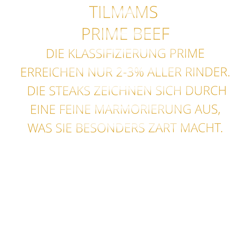 PRIME BEEF DIE KLASSIFIZIERUNG PRIME ERREICHEN NUR 2-3% ALLER RINDER.  DIE STEAKS ZEICHNEN SICH DURCH EINE FEINE MARMORIERUNG AUS,   WAS SIE BESONDERS ZART MACHT. TILMAMS