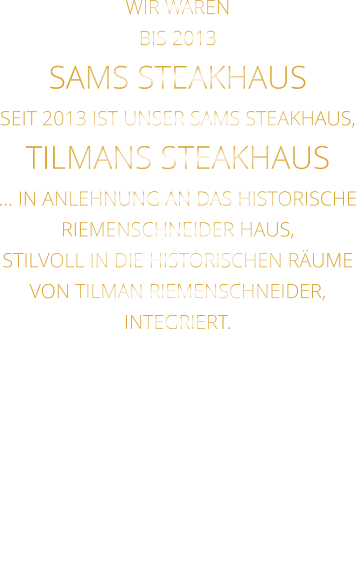 WIR WAREN BIS 2013 SAMS STEAKHAUS SEIT 2013 IST UNSER SAMS STEAKHAUS, TILMANS STEAKHAUS … IN ANLEHNUNG AN DAS HISTORISCHE RIEMENSCHNEIDER HAUS, STILVOLL IN DIE HISTORISCHEN RÄUME VON TILMAN RIEMENSCHNEIDER, INTEGRIERT.