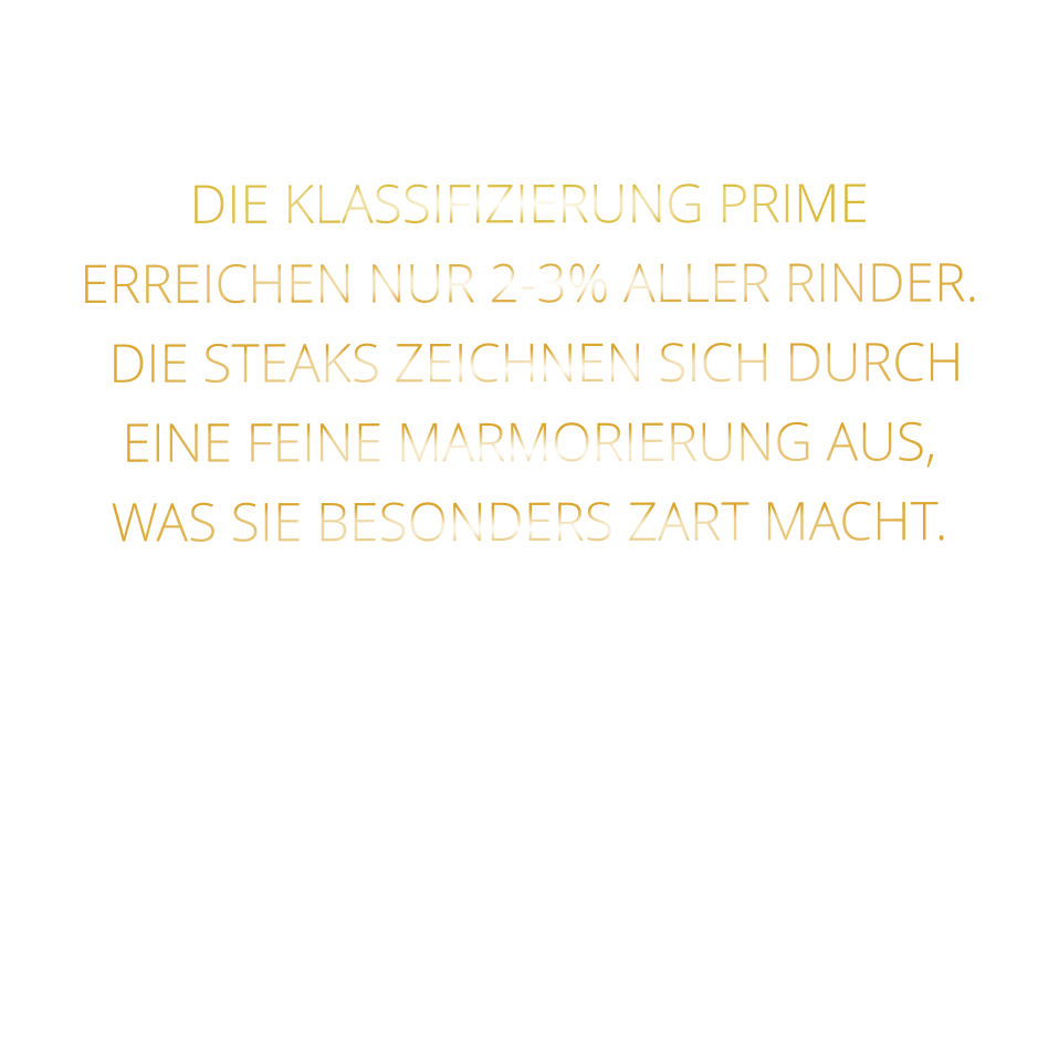 DIE KLASSIFIZIERUNG PRIME ERREICHEN NUR 2-3% ALLER RINDER.  DIE STEAKS ZEICHNEN SICH DURCH EINE FEINE MARMORIERUNG AUS,   WAS SIE BESONDERS ZART MACHT.