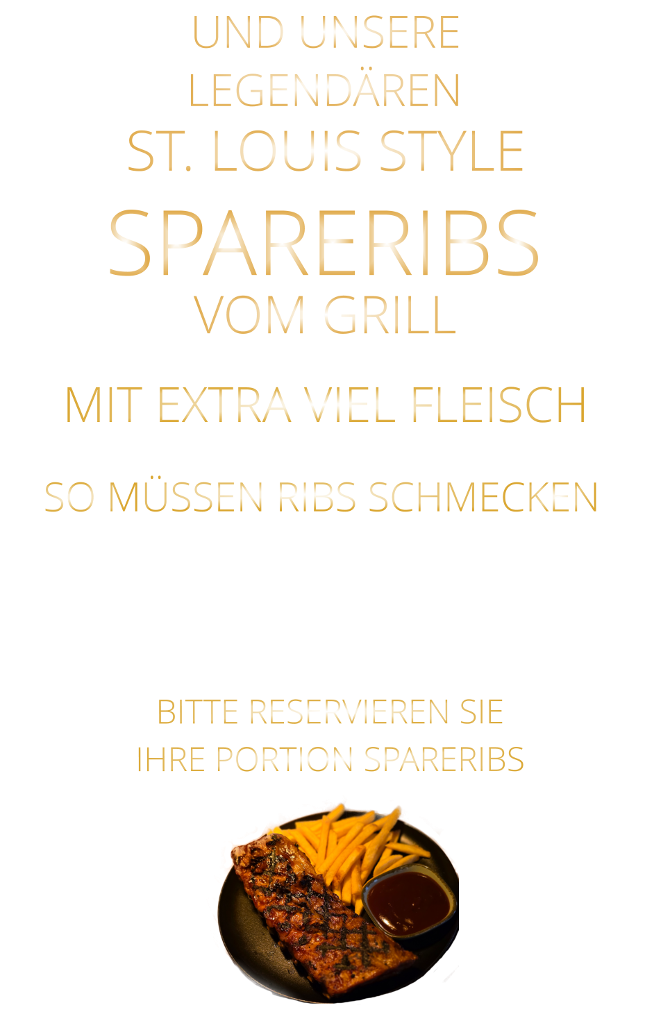 VOM GRILL            LEGENDÄREN            UND UNSERE            MIT EXTRA VIEL FLEISCH      ST. LOUIS STYLE            SPARERIBS                  VERGESSEN SIE, WAS SIE BISHER        AN RIBS GEGESSEN HABEN!                         SO MÜSSEN RIBS SCHMECKEN                     BITTE RESERVIEREN SIE IHRE PORTION SPARERIBS
