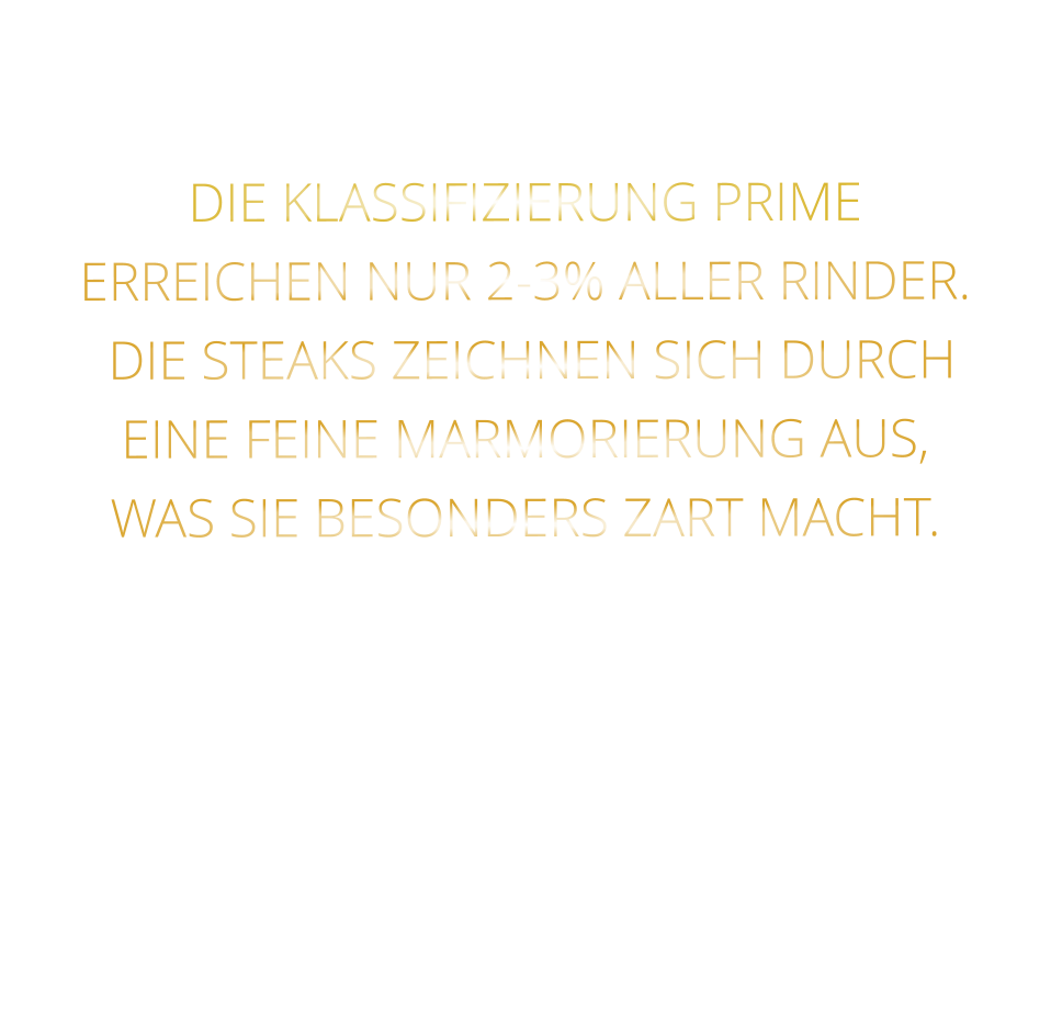 DIE KLASSIFIZIERUNG PRIME ERREICHEN NUR 2-3% ALLER RINDER.  DIE STEAKS ZEICHNEN SICH DURCH EINE FEINE MARMORIERUNG AUS,   WAS SIE BESONDERS ZART MACHT.