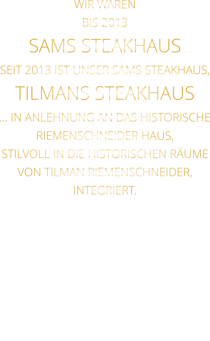 WIR WAREN BIS 2013 SAMS STEAKHAUS SEIT 2013 IST UNSER SAMS STEAKHAUS, TILMANS STEAKHAUS … IN ANLEHNUNG AN DAS HISTORISCHE RIEMENSCHNEIDER HAUS, STILVOLL IN DIE HISTORISCHEN RÄUME VON TILMAN RIEMENSCHNEIDER, INTEGRIERT.