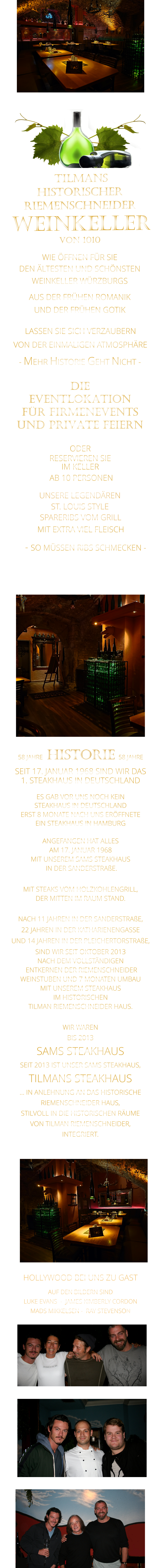 MIT EXTRA VIEL FLEISCH      ST. LOUIS STYLE            UNSERE LEGENDÄREN             WIR WAREN BIS 2013 SAMS STEAKHAUS SEIT 2013 IST UNSER SAMS STEAKHAUS, TILMANS STEAKHAUS … IN ANLEHNUNG AN DAS HISTORISCHE RIEMENSCHNEIDER HAUS, STILVOLL IN DIE HISTORISCHEN RÄUME VON TILMAN RIEMENSCHNEIDER, INTEGRIERT.               TILMANS HISTORISCHER RIEMENSCHNEIDER  WEINKELLER VON 1010              WIE ÖFFNEN FÜR SIE   DEN ÄLTESTEN UND SCHÖNSTEN                  WEINKELLER WÜRZBURGS                  AUS DER FRÜHEN ROMANIK                 UND DER FRÜHEN GOTIK                LASSEN SIE SICH VERZAUBERN            VON DER EINMALIGEN ATMOSPHÄRE            - MEHR HISTORIE GEHT NICHT -             DIE    EVENTLOKATION    FÜR FIRMENEVENTS    UND PRIVATE FEIERN      58 JAHRE   HISTORIE   58 JAHRE   SEIT 17. JANUAR 1968 SIND WIR DAS 1. STEAKHAUS IN DEUTSCHLAND  ES GAB VOR UNS NOCH KEIN STEAKHAUS IN DEUTSCHLAND ERST 8 MONATE NACH UNS ERÖFFNETE EIN STEAKHAUS IN HAMBURG  ANGEFANGEN HAT ALLES AM 17. JANUAR 1968 MIT UNSEREM SAMS STEAKHAUS  IN DER SANDERSTRAßE.  MIT STEAKS VOM HOLZKOHLENGRILL, DER MITTEN IM RAUM STAND.  NACH 11 JAHREN IN DER SANDERSTRAßE, 22 JAHREN IN DER KATHARIENENGASSE UND 14 JAHREN IN DER PLEICHERTORSTRAßE, SIND WIR SEIT OKTOBER 2013 NACH DEM VOLLSTÄNDIGEN  ENTKERNEN DER RIEMENSCHNEIDER WEINSTUBEN UND 7 MONATEN UMBAU MIT UNSEREM STEAKHAUS IM HISTORISCHEN TILMAN RIEMENSCHNEIDER HAUS.                          HOLLYWOOD BEI UNS ZU GAST AUF DEN BILDERN SIND LUKE EVANS  -  JAMES KIMBERLY CORDON   MADS MIKKELSEN -  RAY STEVENSON   SPARERIBS VOM GRILL                  VERGESSEN SIE, WAS SIE BISHER        AN RIBS GEGESSEN HABEN!                         - SO MÜSSEN RIBS SCHMECKEN -                     ODER     RESERVIEREN SIE   IM KELLER     AB 10 PERSONEN