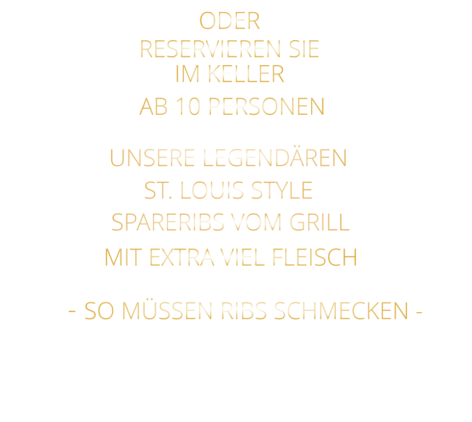 SPARERIBS VOM GRILL                - SO MÜSSEN RIBS SCHMECKEN -                     ST. LOUIS STYLE            MIT EXTRA VIEL FLEISCH      UNSERE LEGENDÄREN                  VERGESSEN SIE, WAS SIE BISHER        AN RIBS GEGESSEN HABEN!                     ODER     RESERVIEREN SIE   IM KELLER     AB 10 PERSONEN