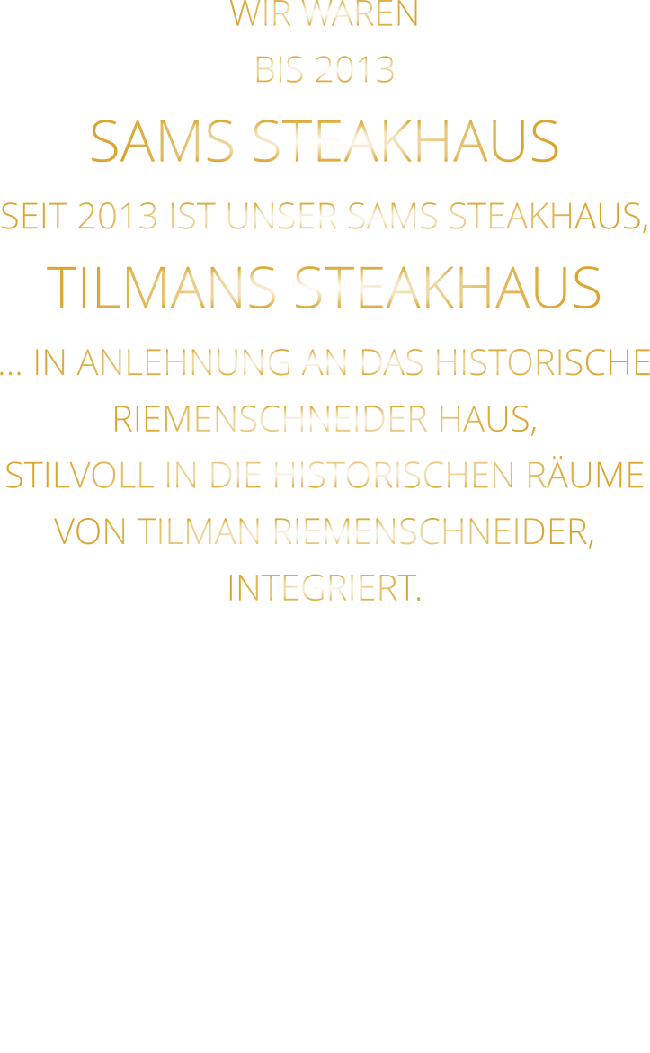 WIR WAREN BIS 2013 SAMS STEAKHAUS SEIT 2013 IST UNSER SAMS STEAKHAUS, TILMANS STEAKHAUS … IN ANLEHNUNG AN DAS HISTORISCHE RIEMENSCHNEIDER HAUS, STILVOLL IN DIE HISTORISCHEN RÄUME VON TILMAN RIEMENSCHNEIDER, INTEGRIERT.