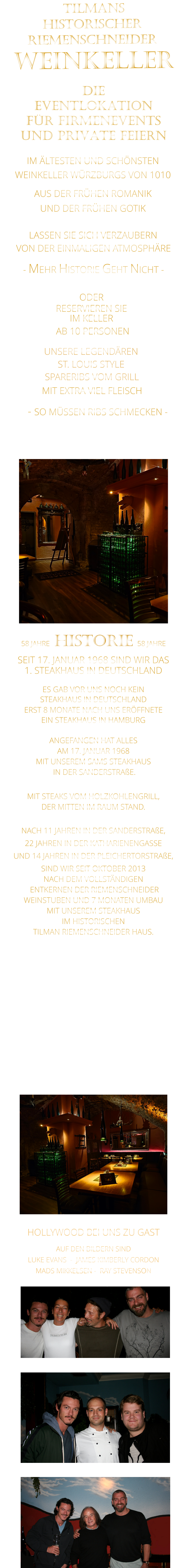 VON DER EINMALIGEN ATMOSPHÄRE            58 JAHRE   HISTORIE   58 JAHRE   SEIT 17. JANUAR 1968 SIND WIR DAS 1. STEAKHAUS IN DEUTSCHLAND  ES GAB VOR UNS NOCH KEIN STEAKHAUS IN DEUTSCHLAND ERST 8 MONATE NACH UNS ERÖFFNETE EIN STEAKHAUS IN HAMBURG  ANGEFANGEN HAT ALLES AM 17. JANUAR 1968 MIT UNSEREM SAMS STEAKHAUS  IN DER SANDERSTRAßE.  MIT STEAKS VOM HOLZKOHLENGRILL, DER MITTEN IM RAUM STAND.  NACH 11 JAHREN IN DER SANDERSTRAßE, 22 JAHREN IN DER KATHARIENENGASSE UND 14 JAHREN IN DER PLEICHERTORSTRAßE, SIND WIR SEIT OKTOBER 2013 NACH DEM VOLLSTÄNDIGEN  ENTKERNEN DER RIEMENSCHNEIDER WEINSTUBEN UND 7 MONATEN UMBAU MIT UNSEREM STEAKHAUS IM HISTORISCHEN TILMAN RIEMENSCHNEIDER HAUS.                          HOLLYWOOD BEI UNS ZU GAST AUF DEN BILDERN SIND LUKE EVANS  -  JAMES KIMBERLY CORDON   MADS MIKKELSEN -  RAY STEVENSON    TILMANS HISTORISCHER RIEMENSCHNEIDER  WEINKELLER                IM ÄLTESTEN UND SCHÖNSTEN                  WEINKELLER WÜRZBURGS VON 1010                       AUS DER FRÜHEN ROMANIK                 UND DER FRÜHEN GOTIK                LASSEN SIE SICH VERZAUBERN            - MEHR HISTORIE GEHT NICHT -             DIE    EVENTLOKATION    FÜR FIRMENEVENTS    UND PRIVATE FEIERN      SPARERIBS VOM GRILL                - SO MÜSSEN RIBS SCHMECKEN -                     ST. LOUIS STYLE            MIT EXTRA VIEL FLEISCH      UNSERE LEGENDÄREN                  VERGESSEN SIE, WAS SIE BISHER        AN RIBS GEGESSEN HABEN!                     ODER     RESERVIEREN SIE   IM KELLER     AB 10 PERSONEN