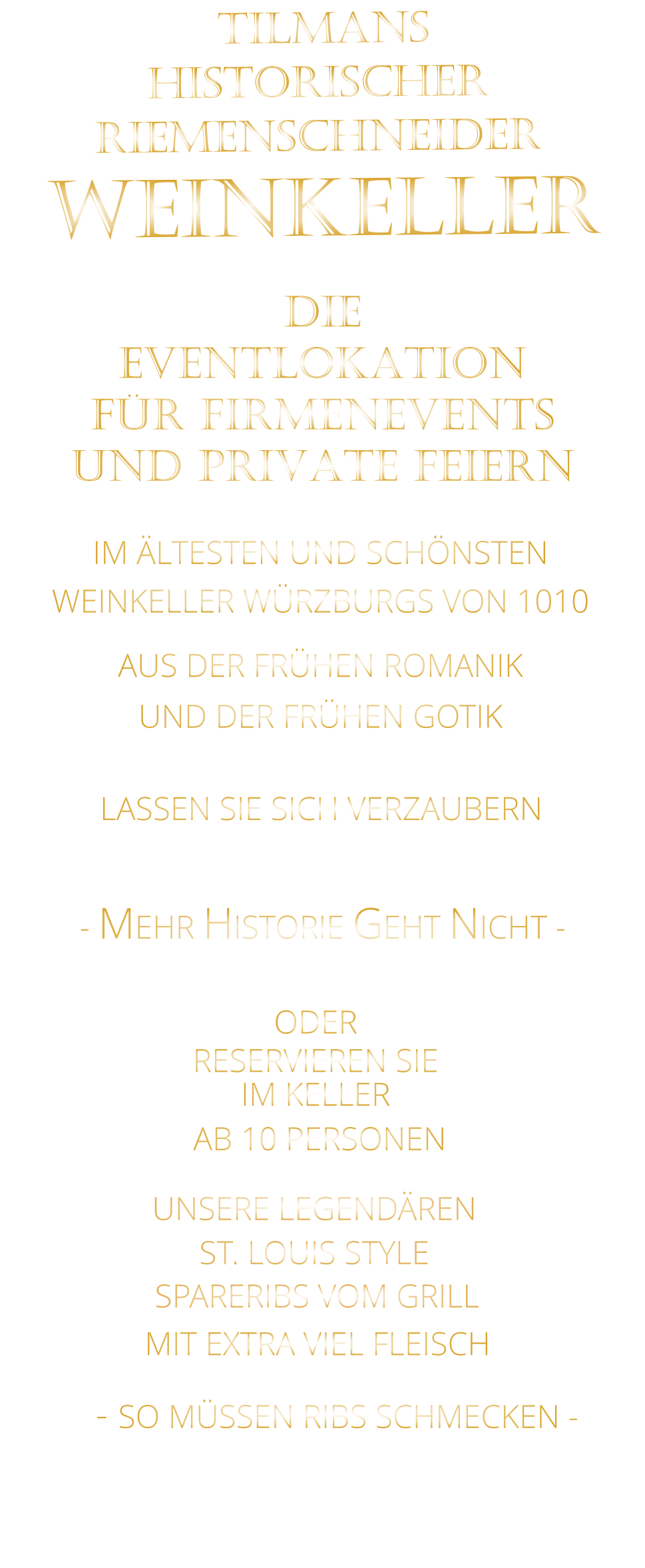 TILMANS HISTORISCHER RIEMENSCHNEIDER  WEINKELLER                IM ÄLTESTEN UND SCHÖNSTEN                  WEINKELLER WÜRZBURGS VON 1010                       AUS DER FRÜHEN ROMANIK                 UND DER FRÜHEN GOTIK                LASSEN SIE SICH VERZAUBERN            - MEHR HISTORIE GEHT NICHT -             DIE    EVENTLOKATION    FÜR FIRMENEVENTS    UND PRIVATE FEIERN      SPARERIBS VOM GRILL                - SO MÜSSEN RIBS SCHMECKEN -                     ST. LOUIS STYLE            MIT EXTRA VIEL FLEISCH      UNSERE LEGENDÄREN                  VERGESSEN SIE, WAS SIE BISHER        AN RIBS GEGESSEN HABEN!                     ODER     RESERVIEREN SIE   IM KELLER     AB 10 PERSONEN