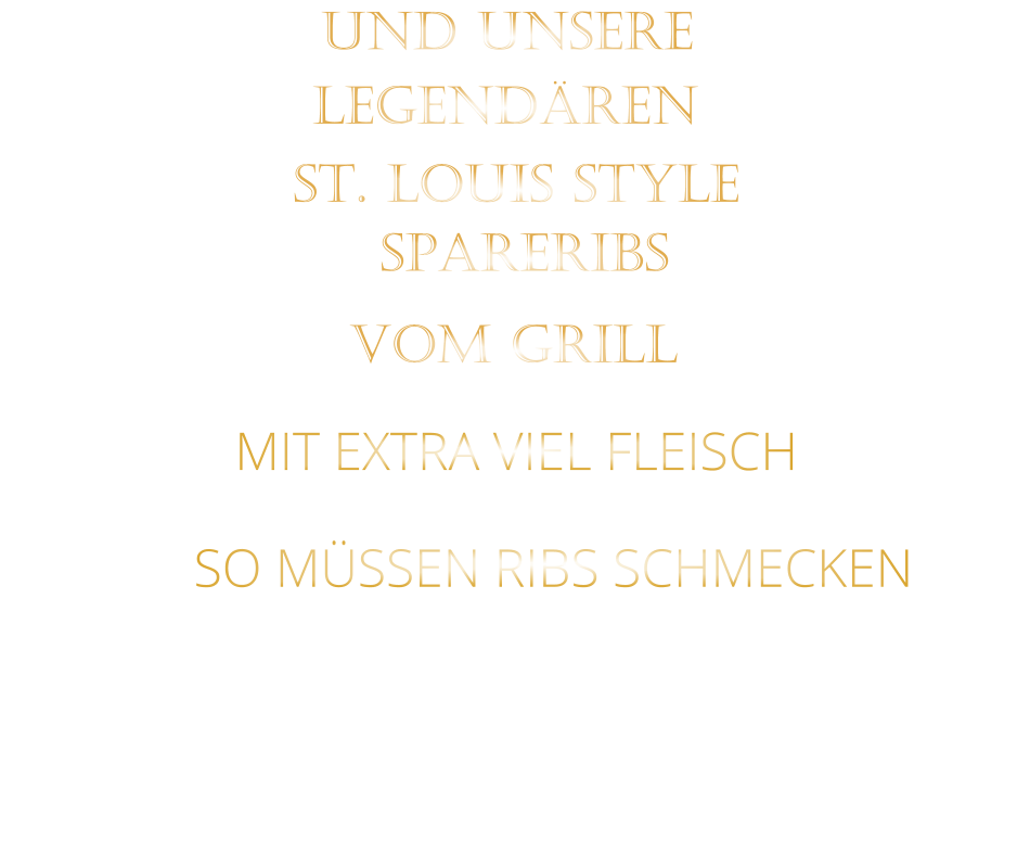 SO MÜSSEN RIBS SCHMECKEN                     VOM GRILL            SPARERIBS            LEGENDÄREN            UND UNSERE            MIT EXTRA VIEL FLEISCH      ST. LOUIS STYLE                  VERGESSEN SIE, WAS SIE BISHER        AN RIBS GEGESSEN HABEN!