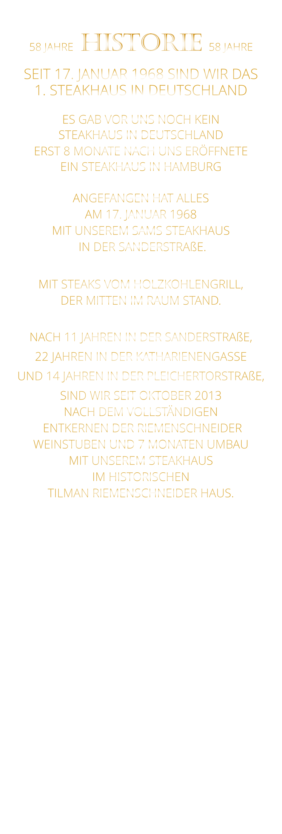 58 JAHRE   HISTORIE   58 JAHRE   SEIT 17. JANUAR 1968 SIND WIR DAS 1. STEAKHAUS IN DEUTSCHLAND  ES GAB VOR UNS NOCH KEIN STEAKHAUS IN DEUTSCHLAND ERST 8 MONATE NACH UNS ERÖFFNETE EIN STEAKHAUS IN HAMBURG  ANGEFANGEN HAT ALLES AM 17. JANUAR 1968 MIT UNSEREM SAMS STEAKHAUS  IN DER SANDERSTRAßE.  MIT STEAKS VOM HOLZKOHLENGRILL, DER MITTEN IM RAUM STAND.  NACH 11 JAHREN IN DER SANDERSTRAßE, 22 JAHREN IN DER KATHARIENENGASSE UND 14 JAHREN IN DER PLEICHERTORSTRAßE, SIND WIR SEIT OKTOBER 2013 NACH DEM VOLLSTÄNDIGEN  ENTKERNEN DER RIEMENSCHNEIDER WEINSTUBEN UND 7 MONATEN UMBAU MIT UNSEREM STEAKHAUS IM HISTORISCHEN TILMAN RIEMENSCHNEIDER HAUS.