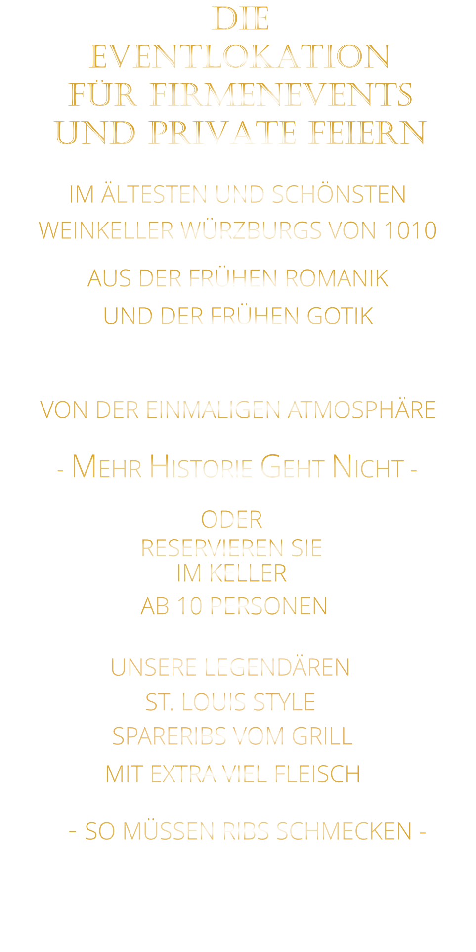 VON DER EINMALIGEN ATMOSPHÄRE               IM ÄLTESTEN UND SCHÖNSTEN                  WEINKELLER WÜRZBURGS VON 1010                       AUS DER FRÜHEN ROMANIK                 UND DER FRÜHEN GOTIK                - MEHR HISTORIE GEHT NICHT -             DIE    EVENTLOKATION    FÜR FIRMENEVENTS    UND PRIVATE FEIERN      SPARERIBS VOM GRILL                - SO MÜSSEN RIBS SCHMECKEN -                     ST. LOUIS STYLE            MIT EXTRA VIEL FLEISCH      UNSERE LEGENDÄREN                  VERGESSEN SIE, WAS SIE BISHER        AN RIBS GEGESSEN HABEN!                     ODER     RESERVIEREN SIE   IM KELLER     AB 10 PERSONEN